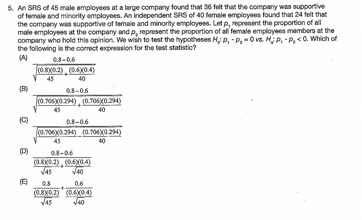 5. An SRS of 45 male employees at a large company found that 36 felt that the company was supportive
of female and minority employees. An independent SRS of 40 female employees found that 24 felt that
the company was supportive of female and minority employees. Let p, represent the proportion of all
male employees at the company and p, represent the proportion of all female employees members at the
company who hold this opinion. We wish to test the hypotheses H,: p, - p, = 0 vs. H: p, - p, <0. Which of
the following is the correct expression for the test statistic?
(A)
0.8 -0.6
(0.8)(0.2) (0.6)(0.4)
+
45
40
(B)
0.8-0.6
(0.706)(0.294) , (0.706)(0.294)
45
40
(C)
0.8-0.6
(0.706)(0.294) (0.706)(0.294)
45
40
(D)
0.8-0.6
(0.8)(0.2) , (0.6)(0.4)
V45
V40
(E)
0.8
0.6
(0.8)(0.2) ' (0.6)(0.4)
J45
V40
