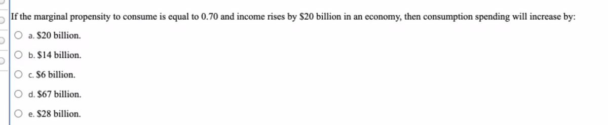 If the marginal propensity to consume is equal to 0.70 and income rises by $20 billion in an economy, then consumption spending will increase by:
a. $20 billion.
O b. $14 billion.
c. $6 billion.
d. $67 billion.
e. $28 billion.
