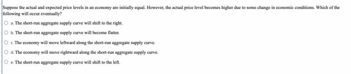 ### Economic Concepts: Price Levels and Aggregate Supply

#### Problem Statement
Suppose the actual and expected price levels in an economy are initially equal. However, the actual price level becomes higher due to some change in economic conditions. Which of the following will occur eventually?

#### Answer Choices
- **a.** The short-run aggregate supply curve will shift to the right.
- **b.** The short-run aggregate supply curve will become flatter.
- **c.** The economy will move leftward along the short-run aggregate supply curve.
- **d.** The economy will move rightward along the short-run aggregate supply curve.
- **e.** The short-run aggregate supply curve will shift to the left.

#### Explanation
To understand what will eventually happen, one must analyze the impact of a higher actual price level on the short-run aggregate supply (SRAS) curve and the overall economy. Economic theory suggests that if the actual price level increases unexpectedly:

- An increase in price levels typically leads to higher production costs.
- Firms may temporarily produce more to take advantage of higher prices, leading to a movement along the curve rather than a shift.
- Over time, the SRAS curve would likely shift to the left as production costs rise, reducing the quantity of goods and services supplied at any given price level.

Understanding these dynamics can help in analyzing real-world economic scenarios and predicting potential shifts and movements within an economy’s aggregate supply and demand framework.