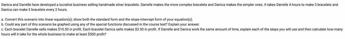 **Title: Exploring Linear Equations in Business Scenarios**

**Text:**

Danica and Darrelle have developed a lucrative business selling handmade silver bracelets. Darrelle makes the more complex bracelets and Danica makes the simpler ones. It takes Darrelle 4 hours to make 3 bracelets, and Danica can make 5 bracelets every 2 hours.

**Task:**

a. **Convert this scenario into linear equation(s); show both the standard form and the slope-intercept form of your equation(s).**

b. **Could any part of this scenario be graphed using any of the special functions discussed in the course text? Explain your answer.**

c. **Each bracelet Darrelle sells makes $10.50 in profit. Each bracelet Danica sells makes $3.50 in profit. If Darrelle and Danica work the same amount of time, explain each of the steps you will use and then calculate how many hours will it take for the whole business to make at least $500 profit?**

**Graph/Diagram Description:**

(No graphs or diagrams are included in the image; however, students are encouraged to create their own graphs to visualize the rate of bracelet production and profit over time, using their equations.)