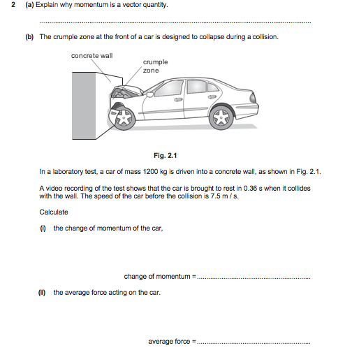 (a) Explain why momentum is a vector quantity.
(b) The crumple zone at the front of a car is designed to collapse during a collision.
concrete wall
crumple
zone
Fig. 2.1
In a laboratory test, a car of mass 1200 kg is driven into a concrete wall, as shown in Fig. 2.1.
A video recording of the test shows that the car is brought to rest in 0.36 s when it collides
with the wall. The speed of the car before the collision is 7.5 m/s.
Calculate
O the change of momentum of the car,
change of momentum
O the average force acting on the car.
average force =
.....
