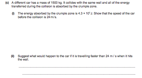 (c) A different car has a mass of 1500 kg. It collides with the same wall and all of the energy
transferred during the collision is absorbed by the crumple zone.
(O The energy absorbed by the crumple zone is 4.3 x 10°J. Show that the speed of the car
before the collision is 24 m/s.
() Suggest what would happen to the car if it is travelling faster than 24 m/s when it hits
the wall.
