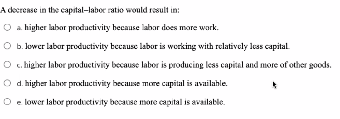 A decrease in the capital–labor ratio would result in:
a. higher labor productivity because labor does more work.
O b. lower labor productivity because labor is working with relatively less capital.
c. higher labor productivity because labor is producing less capital and more of other goods.
O d. higher labor productivity because more capital is available.
O e. lower labor productivity because more capital is available.
