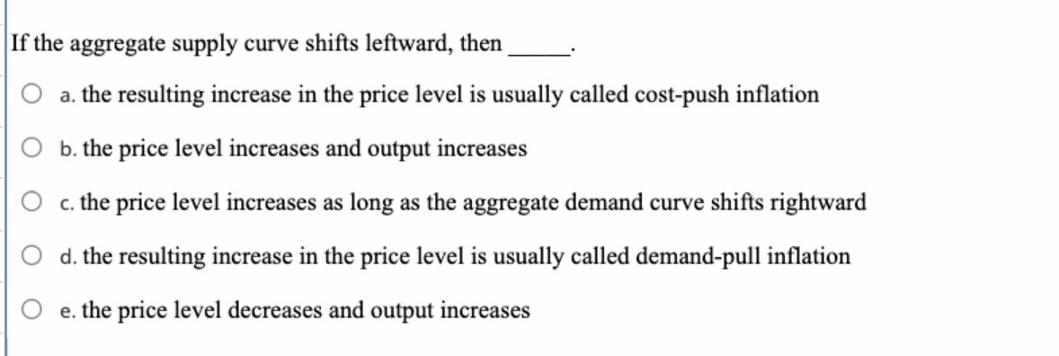 If the aggregate supply curve shifts leftward, then
a. the resulting increase in the price level is usually called cost-push inflation
b. the price level increases and output increases
c. the price level increases as long as the aggregate demand curve shifts rightward
d. the resulting increase in the price level is usually called demand-pull inflation
e. the price level decreases and output increases
