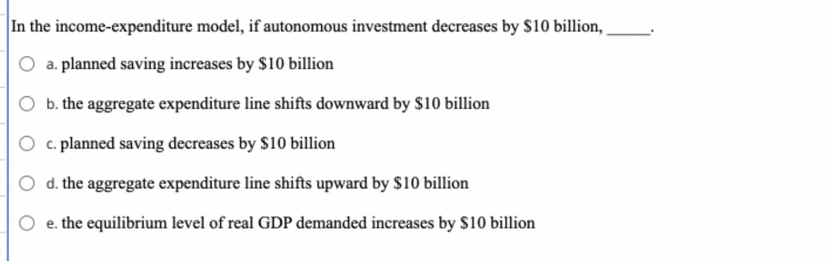 In the income-expenditure model, if autonomous investment decreases by $10 billion,
a. planned saving increases by $10 billion
b. the aggregate expenditure line shifts downward by $10 billion
c. planned saving decreases by $10 billion
d. the aggregate expenditure line shifts upward by $10 billion
e. the equilibrium level of real GDP demanded increases by $10 billion
