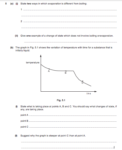 5
(a) (i) State two ways in which evaporation is different from boiling.
(ii) Give one example of a change of state which does not invalve boiling orevaporation.
(b) The graph in Fig. 5.1 shows the variation of temperature with time for a substance that is
initially liquid.
temperature
Eime
Fig. 5.1
O State what is taking place at points A, B and C. You should say what changes of state, if
any, are taking place.
point A
point B
point C
(0 Suggest why the graph is steeper at point C than at point A.
