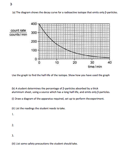 (a) The diagram shows the decay curve for a radioactive isotope that emits only B-particles.
400
count rate
counts/min
300
200
100
0+
10
20
30
40
time/ min
Use the graph to find the half-life of the isotope. Show how you have used the graph
(b) A student determines the percentage of B-particles absorbed by a thick
aluminium sheet, using a source which has a long half-life, and emits only B-particles.
6) Draw a diagram of the apparatus required, set up to perform the experiment.
(ii) List the readings the student needs to take.
1.
2.
3.
(iii) List some safety precautions the student should take.
