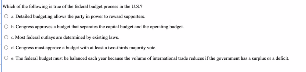 **Topic: Understanding the Federal Budget Process in the U.S.**

The federal budget process in the United States is a significant facet of government operations. Here are some key points to understand about this process:

1. **Detailed Budgeting Dynamics**:
    - The idea that detailed budgeting allows the party in power to reward supporters is a misconception. Budgeting principles are guided by established protocols and are subject to thorough scrutiny.

2. **Congressional Budget Approval**:
    - One of the considerations is whether **Congress approves a budget that separates the capital budget and the operating budget.**
    In practice, however, the U.S. federal budget process does not distinctly separate these components into two separate budgets. The focus is on a unified budget that consolidates all financial activities and allocations.

3. **Federal Outlays and Existing Laws**:
    - A crucial aspect of the federal budget process is that **most federal outlays are determined by existing laws**. The majority of spending is mandatory, driven by prior legislation; these include funds for entitlement programs like Social Security, Medicare, and Medicaid.

4. **Budget Approval by Congress**:
    - Unlike the proposition that **Congress must approve a budget with at least a two-thirds majority vote**, the actual process requires a simple majority for budget approval. Budgets and appropriations often reflect partisan negotiations but are typically passed with a simple majority.

5. **Balancing the Federal Budget**:
    - The notion that **the federal budget must be balanced each year because the volume of international trade reduces if the government has a surplus or a deficit** is not a standard requirement. The U.S. often operates with deficits, and balanced budgeting on an annual basis is not a mandated practice. Various economic strategies, including deficit spending, are employed based on broader fiscal policies and objectives.

Understanding these finer points of the federal budget process helps in comprehending the broader economic and legislative landscape of the U.S. government.