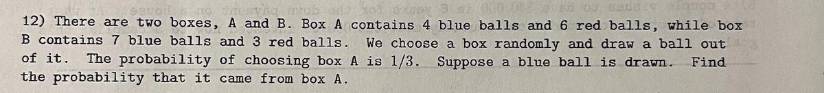 no menys avo
12) There are two boxes, A and B. Box A contains 4 blue balls and 6 red balls, while box
200
B contains 7 blue balls and 3 red balls. We choose a box randomly and draw a ball out
of it. The probability of choosing box A is 1/3. Suppose a blue ball is drawn. Find
the probability that it came from box A.