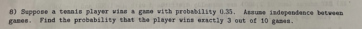 orb Elshoz exs (005 to
acope 138 (
8) Suppose a tennis player wins a game with probability 0.35. Assume independence between
games. Find the probability that the player wins exactly 3 out of 10 games.