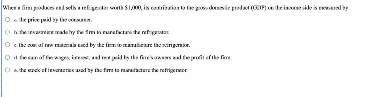 When a firm produces and sells a refrigerator worth $1,000, its contribution to the gross domestic product (GDP) on the income side is measured by:
O a. the price paid by the consumer.
b. the investment made by the firm to manufacture the refrigerator.
c. the cost of raw materials used by the firm to manufacture the refrigerator.
d. the sum of the wages, interest, and rent paid by the firm's owners and the profit of the firm.
e. the stock of inventories used by the firm to manufacture the refrigerator.
