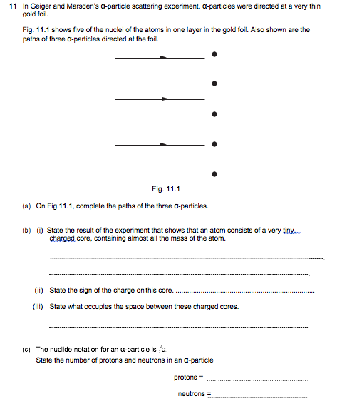 11 In Geiger and Marsden's a-particle scattering experiment, a-particles were directed at a very thin
gold foil.
Fig. 11.1 shows five of the nuclei of the atoms in one layer in the gold foil. Also shown are the
paths of three a-particles directed at the foil.
Fig. 11.1
(a) On Fig.11.1, complete the paths of the three a-particles.
(b) (0 State the result of the experiment that shows that an atom oonsists of a very tinya
cbarged, core, containing almost all the mass of the atom.
(ii) State the sign of the charge on this core.
(iii) State what occupies the space between these charged cores.
(c) The nudide notation for an a-particle is a.
State the number of protons and neutrons in an a-particle
protons =
neutrons =
