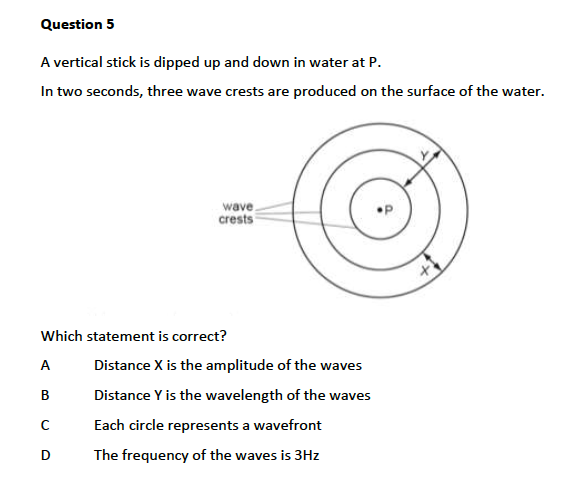 Question 5
A vertical stick is dipped up and down in water at P.
In two seconds, three wave crests are produced on the surface of the water.
wave
crests
Which statement is correct?
A
Distance X is the amplitude of the waves
В
Distance Y is the wavelength of the waves
Each circle represents a wavefront
D
The frequency of the waves is 3Hz
