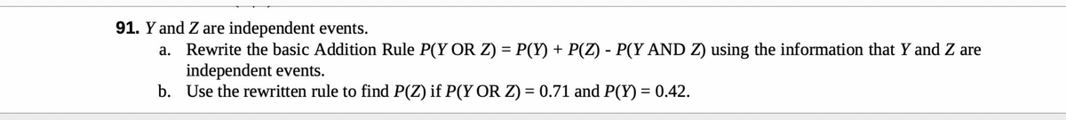 91. Y and Z are independent events.
a. Rewrite the basic Addition Rule P(Y OR Z) = P(Y) + P(Z) - P(Y AND Z) using the information that Y and Z are
independent events.
b.
Use the rewritten rule to find P(Z) if P(Y OR Z) = 0.71 and P(Y) = 0.42.