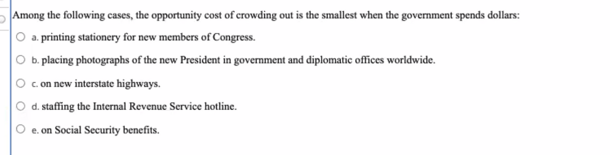 Among the following cases, the opportunity cost of crowding out is the smallest when the government spends dollars:
a. printing stationery for new members of Congress.
b. placing photographs of the new President in government and diplomatic offĩces worldwide.
c. on new interstate highways.
d. staffing the Internal Revenue Service hotline.
e. on Social Security benefits.
