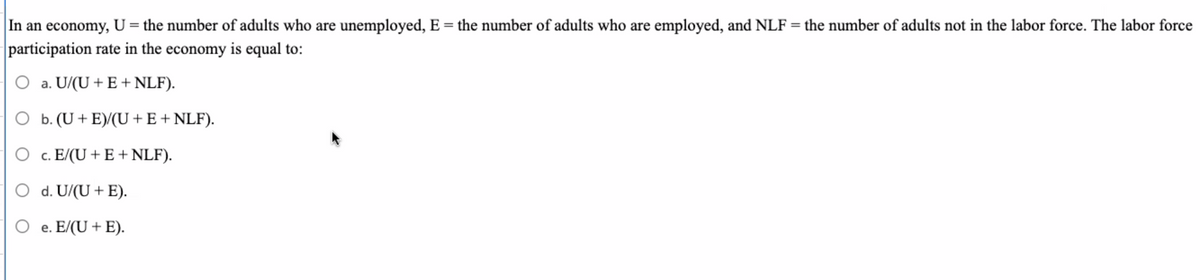 In an economy, U = the number of adults who are unemployed, E = the number of adults who are employed, and NLF = the number of adults not in the labor force. The labor force
participation rate in the economy is equal to:
O a. U/(U + E + NLF).
O b. (U+ E)/(U +E+ NLF).
c. E/(U + E + NLF).
O d. U/(U + E).
O e. E/(U + E).
е.
