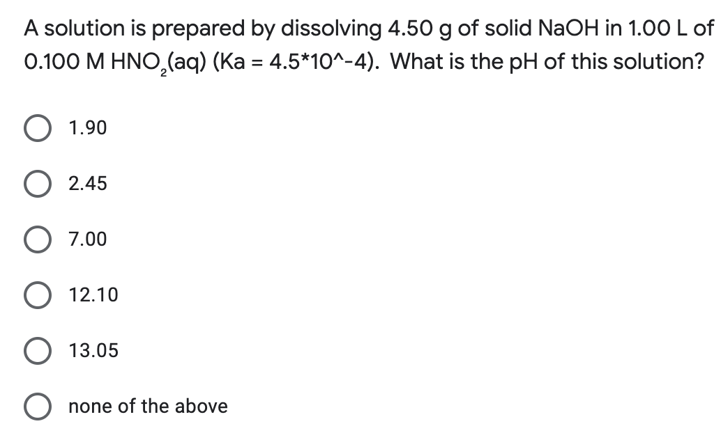 A solution is prepared by dissolving 4.50 g of solid NaOH in 1.00 L of
0.100 M HNO₂(aq) (Ka = 4.5*10^-4). What is the pH of this solution?
O 1.90
O2.45
7.00
O 12.10
O 13.05
O none of the above