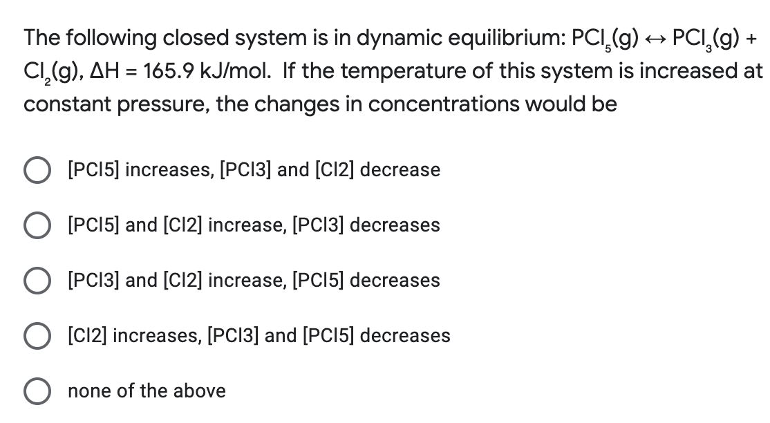The following closed system is in dynamic equilibrium: PCI₂(g) → PCI₂(g) +
Cl₂(g), AH = 165.9 kJ/mol. If the temperature of this system is increased at
constant pressure, the changes in concentrations would be
O [PC15] increases, [PC13] and [C12] decrease
O [PC15] and [C12] increase, [PCI3] decreases
O [PC13] and [C12] increase, [PC15] decreases
O [C12] increases, [PC13] and [PCI5] decreases
none of the above