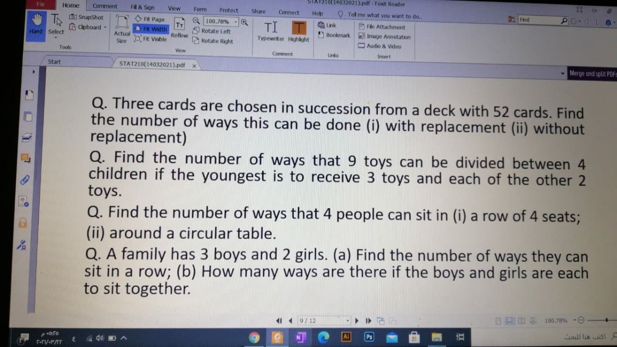 File
Home
STA1210(14032021).pdf - Foxit Reader
Comment
F & Sign
View
Form
Protect
Share
Connect
O Tel me what you want to do..
Help
IA SnapShot
A Clpboard -
O FR Page
Find
a 100.78% -Q
Rotate Left
TI
A Link
O Fle Attachment
Hand Select
OFR Width
Actual
Reflow
Bookmark
Irmage Annotation
O Audio & Video
D Fit Visble
P Rotate Right
Typewriter Highight
Sze
Tools
View
Comment
Links
Insert
Start
STAT210(14032021).pdf
Merge and split PDFS
Q. Three cards are chosen in succession from a deck with 52 cards. Find
the number of ways this can be done (i) with replacement (ii) without
replacement)
Q. Find the number of ways that 9 toys can be divided between 4
children if the youngest is to receive 3 toys and each of the other 2
toys.
Q. Find the number of ways that 4 people can sit in (i) a row of 4 seats;
(ii) around a circular table.
Q. A family has 3 boys and 2 girls. (a) Find the number of ways they can
sit in a row; (b) How many ways are there if the boys and girls are each
to sit together.
11 1 9/12
OAO E 100.78% O
Ai
Ps
oull lio sI
