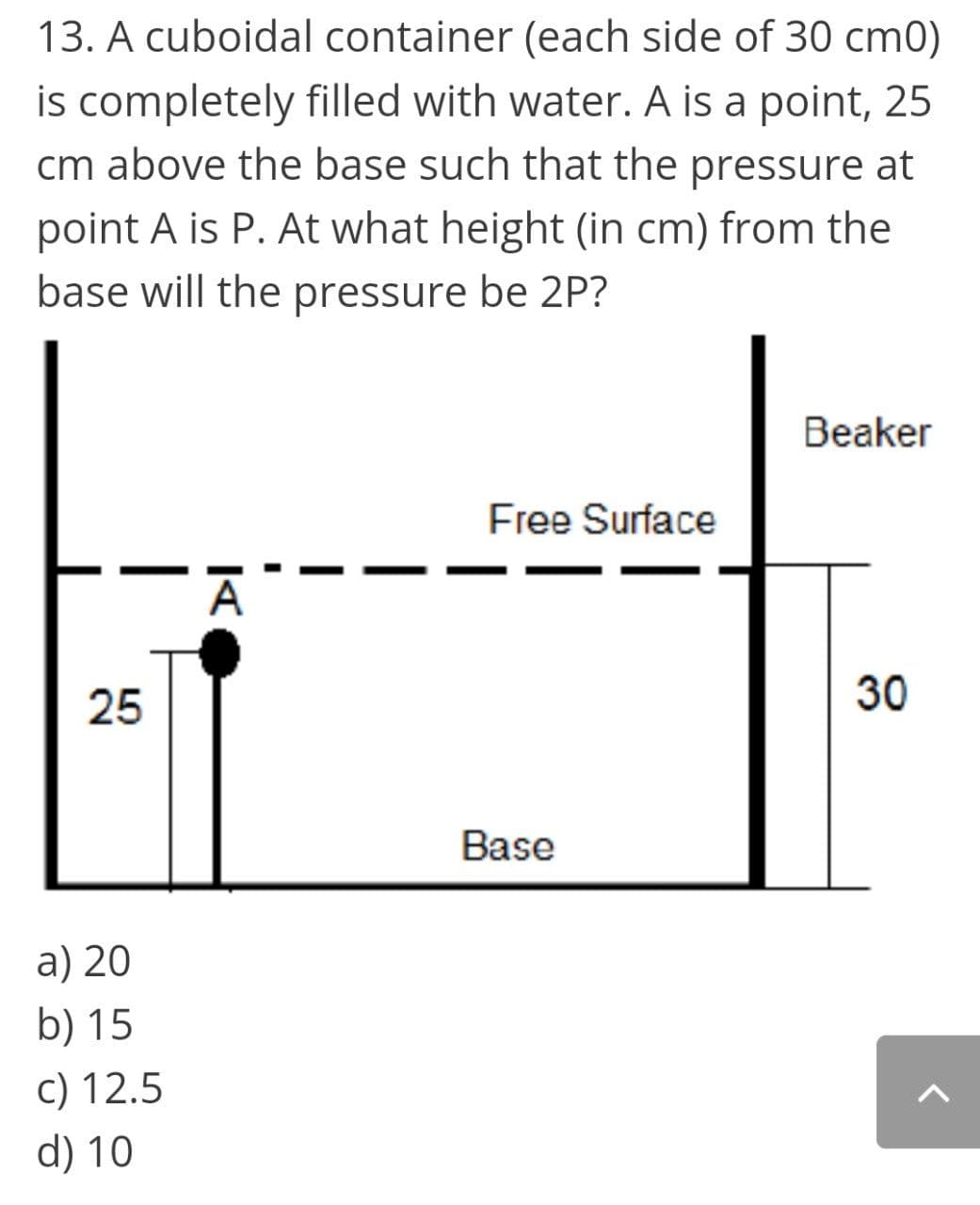 13. A cuboidal container (each side of 30 cm0)
is completely filled with water. A is a point, 25
cm above the base such that the pressure at
point A is P. At what height (in cm) from the
base will the pressure be 2P?
Beaker
Free Surface
25
30
Base
a) 20
b) 15
c) 12.5
d) 10
|
