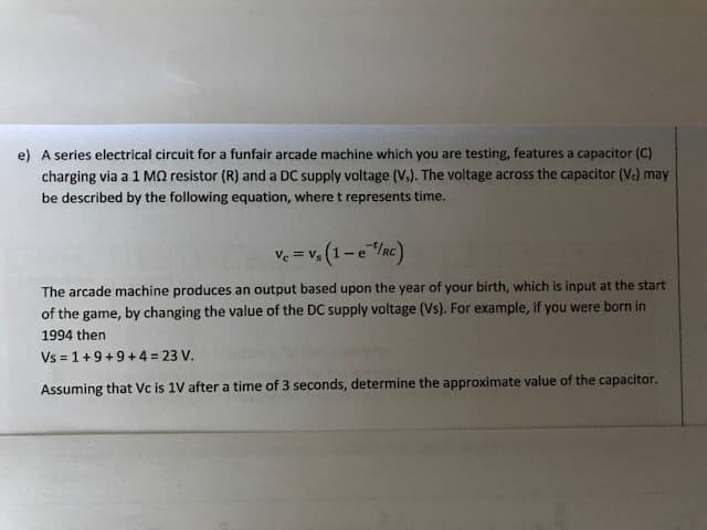 e) A series electrical circuit for a funfair arcade machine which you are testing, features a capacitor (C)
charging via a 1 MQ resistor (R) and a DC supply voltage (V.). The voltage across the capacitor (V.) may
be described by the following equation, where t represents time.
Vc = V₁ (1-e ¹/RC)
Vs
The arcade machine produces an output based upon the year of your birth, which is input at the start
of the game, by changing the value of the DC supply voltage (Vs). For example, if you were born in
1994 then
Vs=1+9+9+4 = 23 V.
Assuming that Vc is 1V after a time of 3 seconds, determine the approximate value of the capacitor.