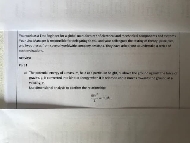 You work as a Test Engineer for a global manufacturer of electrical and mechanical components and systems.
Your Line Manager is responsible for delegating to you and your colleagues the testing of theory, principles,
and hypotheses from several worldwide company divisions. They have asked you to undertake a series of
such evaluations.
Activity:
Part 1:
a) The potential energy of a mass, m, held at a particular height, h, above the ground against the force of
gravity, g, is converted into kinetic energy when it is released and it moves towards the ground at a
velocity, v.
Use dimensional analysis to confirm the relationship:
my²
2
= mgh