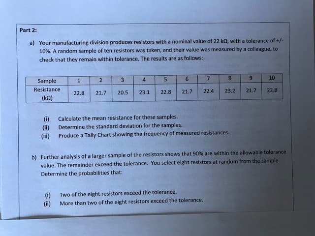 Part 2:
a) Your manufacturing division produces resistors with a nominal value of 22 k0, with a tolerance of +/-
10%. A random sample of ten resistors was taken, and their value was measured by a colleague, to
check that they remain within tolerance. The results are as follows:
Sample
Resistance
(k)
(1)
(ii)
(iii)
1
2
22.8 21.7
3
20.5
4
23.1
5
22.8
6
7
21.7 22.4
8
23.2
Calculate the mean resistance for these samples.
Determine the standard deviation for the samples.
Produce a Tally Chart showing the frequency of measured resistances.
(i)
Two of the eight resistors exceed the tolerance.
(ii) More than two of the eight resistors exceed the tolerance.
9
21.7
10
22.8
b) Further analysis of a larger sample of the resistors shows that 90% are within the allowable tolerance
value. The remainder exceed the tolerance. You select eight resistors at random from the sample.
Determine the probabilities that: