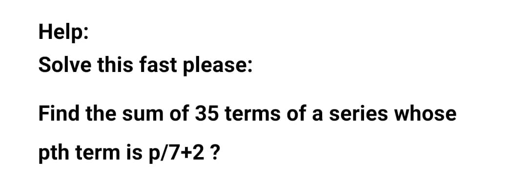 Help:
Solve this fast please:
Find the sum of 35 terms of a series whose
pth term is p/7+2?
