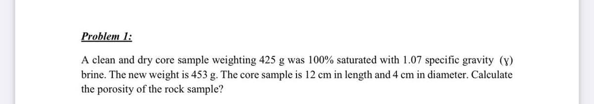 Problem 1:
A clean and dry core sample weighting 425 g was 100% saturated with 1.07 specific gravity (y)
brine. The new weight is 453 g. The core sample is 12 cm in length and 4 cm in diameter. Calculate
the porosity of the rock sample?
