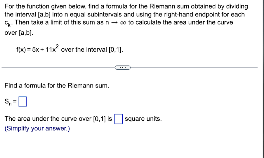 For the function given below, find a formula for the Riemann sum obtained by dividing
the interval [a,b] into n equal subintervals and using the right-hand endpoint for each
Ck. Then take a limit of this sum as n → ∞ to calculate the area under the curve
over [a,b].
f(x) = 5x + 11x² over the interval [0,1].
Find a formula for the Riemann sum.
Sn
11
The area under the curve over [0,1] is
(Simplify your answer.)
square units.