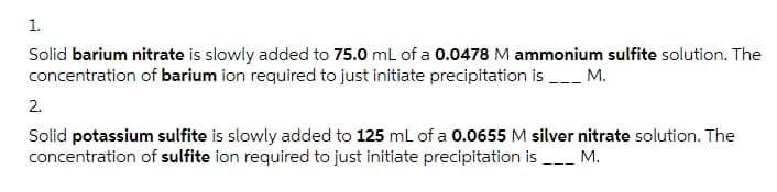 1.
Solid barium nitrate is slowly added to 75.0 mL of a 0.0478 M ammonium sulfite solution. The
concentration of barium ion required to just initiate precipitation is _ M.
2.
Solid potassium sulfite is slowly aded to 125 ml of a 0.0655 M silver nitrate solution. The
concentration of sulfite ion required to just initiate precipitation is -- M.
