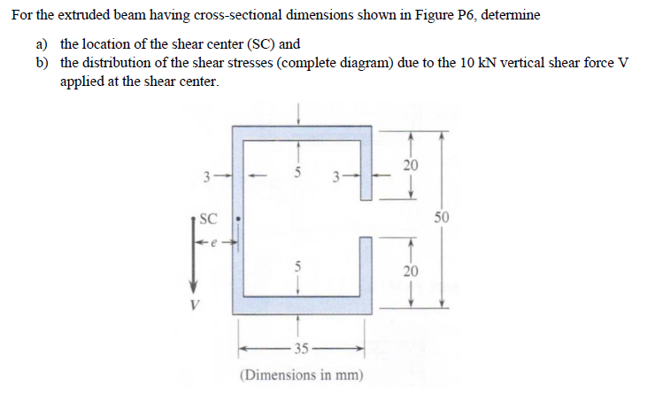 For the extruded beam having cross-sectional dimensions shown in Figure P6, determine
a) the location of the shear center (SC) and
b) the distribution of the shear stresses (complete diagram) due to the 10 kN vertical shear force V
applied at the shear center.
31
SC
V
5
5
-35-
3
(Dimensions in mm)
20
20
50