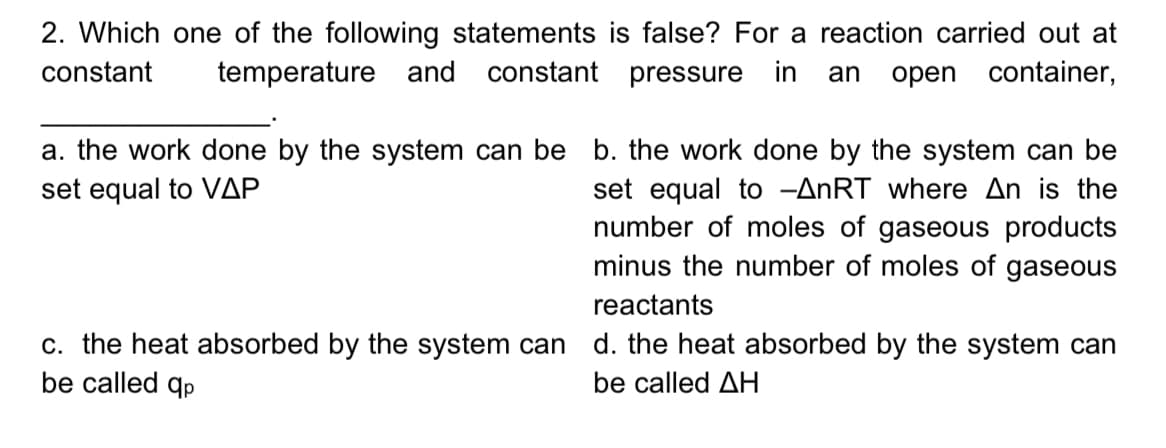 2. Which one of the following statements is false? For a reaction carried out at
constant pressure in
constant
temperature and
open container,
an
a. the work done by the system can be b. the work done by the system can be
set equal to -ANRT where An is the
number of moles of gaseous products
minus the number of moles of gaseous
set equal to VAP
reactants
c. the heat absorbed by the system can d. the heat absorbed by the system can
be called qp
be called AH
