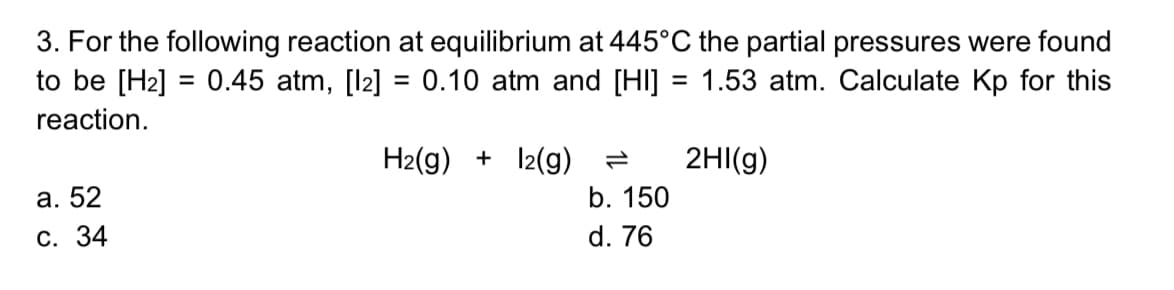 3. For the following reaction at equilibrium at 445°C the partial pressures were found
to be [H2] = 0.45 atm, [l2] = 0.10 atm and [HI] = 1.53 atm. Calculate Kp for this
%3D
%3D
reaction.
H2(g) + 12(g) =
2HI(g)
а. 52
b. 150
С. 34
d. 76
