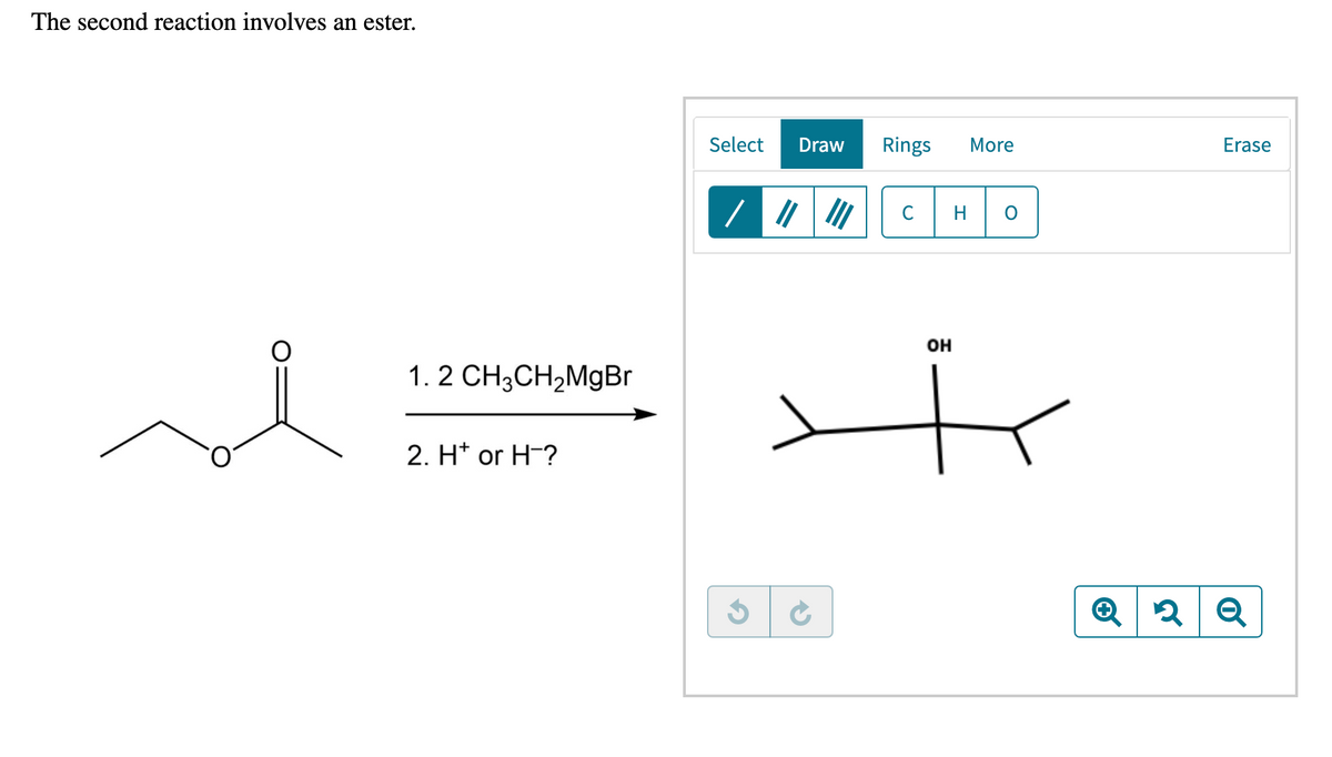 The second reaction involves an ester.
Select
Draw
Rings
More
Erase
C
H
он
1. 2 CH3CH2MgBr
2. H* or H-?
