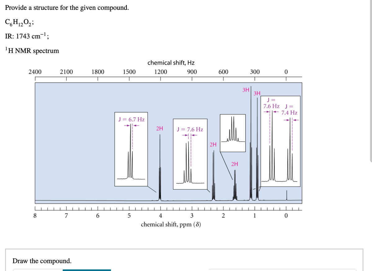 **NMR and IR Spectroscopy Analysis**

**Objective:**
To determine the structure of the given compound using IR and \( ^1H \) NMR spectroscopy data.

**Molecular Formula:** \( C_6H_{12}O_2 \)

**IR Data:**
- Absorption Peak: 1743 cm\(^{-1}\)
  
  This indicates the presence of a carbonyl (C=O) functional group, likely from an ester or ketone.

**\( ^1H \) NMR Spectrum Analysis:**
- The horizontal axis represents the chemical shift in ppm (δ), ranging from 0 to 8 ppm.
- The vertical axis shows the signal intensity.

1. **Signal at δ = 4.1 ppm (2H, Triplet, J = 6.7 Hz):**
   - Indicates a triplet, suggesting the presence of a CH2 group adjacent to another CH2 group.
   - Analyzed as an ethoxy group.

2. **Signal at δ = 2.3 ppm (2H, Quartet, J = 7.6 Hz):**
   - Indicates a quartet, corresponding to a CH2 group adjacent to a -CH3 group.

3. **Signal at δ = 1.6 ppm (2H, Multiplet):**
   - Shows a multiplet, likely indicating the presence of another CH2 group adjacent to a complex environment.

4. **Signal at δ = 1.25 ppm (6H, Doublet, J = 7.4 Hz):**
   - Displays a singlet, suggesting a CH3 group not adjacent to any protons that would couple with it.

5. **Signal at δ = 0.9 ppm (3H, Triplet, J = 7.6 Hz):**
   - Indicates a triplet, consistent with a CH3 group next to a CH2 group.

**Conclusion:**
Combining the information from the IR and \( ^1H \) NMR spectra, we can infer the presence of functional groups and the connectivity within the molecule. The signals confirm the presence of a methylene group, a methoxy group, and other alkyl chains.

**Next Step:**
**Draw the compound.**

The IR indicates an ester functional group, and the NMR data provide insights into the alkyl chain environment around these groups. 

---

This transcription aims to guide students through interpreting NMR and IR