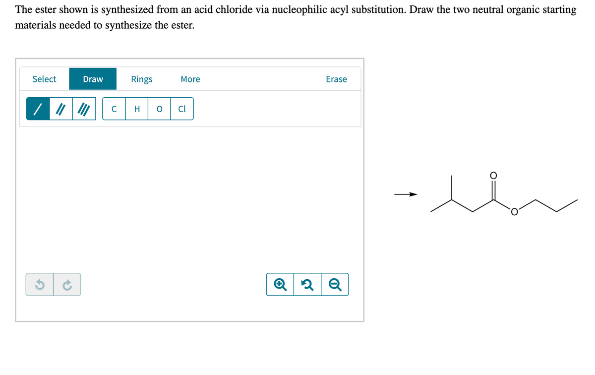 The ester shown is synthesized from an acid chloride via nucleophilic acyl substitution. Draw the two neutral organic starting
materials needed to synthesize the ester.
Select
Draw
Rings
More
Erase
C
H
Cl
