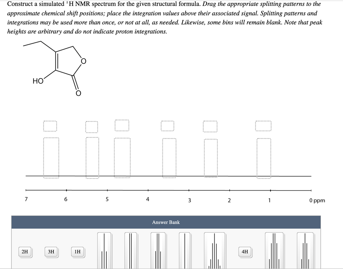 **Constructing a Simulated ^1H NMR Spectrum**

**Objective**:
Construct a simulated ^1H NMR spectrum for the given structural formula. 

**Instructions**:
1. Drag the appropriate splitting patterns to the approximate chemical shift positions.
2. Place the integration values above their associated signal. 
3. Splitting patterns and integrations may be used more than once or not at all, as needed.
4. Note that some bins will remain blank.
5. The peak heights are arbitrary and do not indicate proton integrations.

**Structural Formula**:
The molecule provided is shown at the top, consisting of a specific chemical structure with both ring and functional groups.

**NMR Spectrum Layout**:
Below the structural formula is an NMR spectrum graph, illustrated with the chemical shift (ppm) scale ranging from 0 to 7 ppm. The spectrum includes five empty (dotted-line) boxes representing possible NMR signals that need to be filled based on the given molecule.

**Answer Bank**:
At the bottom of the page, the answer bank includes possible splitting patterns and integration values:

- **Integration Values**:
  - 2H
  - 3H
  - 1H
  - 4H

- **Splitting Patterns**:
  Each splitting pattern is represented by a unique bar graph indicating the multiplicity of the signal (singlets, doublets, triplets, etc.).

**Instructions for Use**:
- Drag and place the splitting patterns into the appropriate slots in the NMR spectrum graph.
- Position the integration values above each splitting pattern, correlating them to the number of hydrogen atoms they represent.

This activity aims to help students understand how to interpret and construct NMR spectra based on molecular structures, reinforcing core concepts in organic chemistry and spectroscopic analysis.