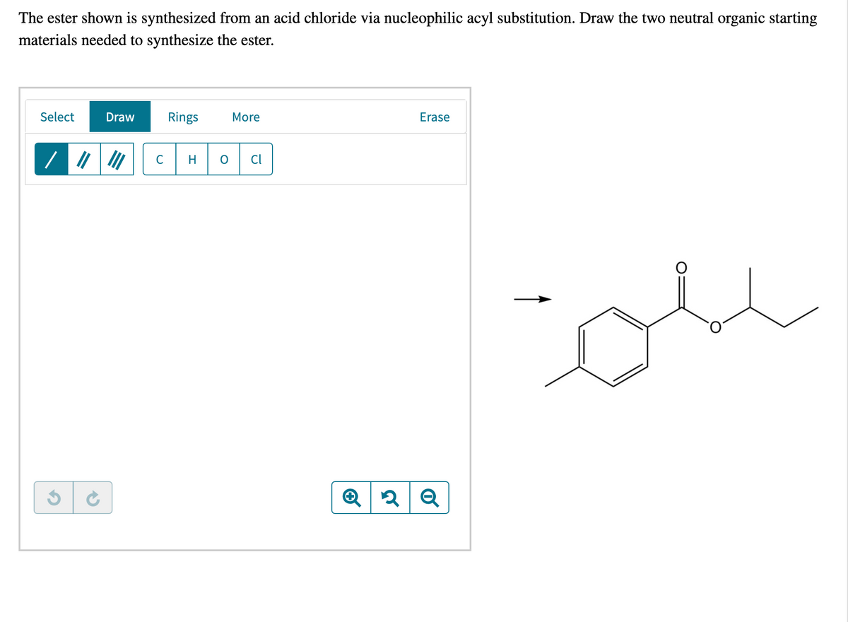 The ester shown is synthesized from an acid chloride via nucleophilic acyl substitution. Draw the two neutral organic starting
materials needed to synthesize the ester.
Select
Draw
Rings
More
Erase
