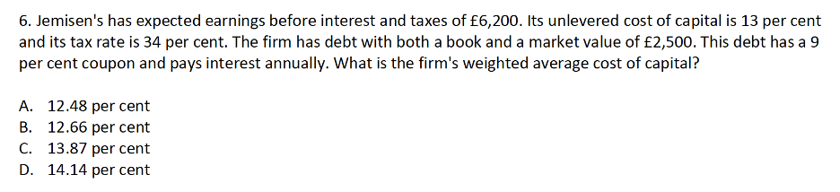 6. Jemisen's has expected earnings before interest and taxes of £6,200. Its unlevered cost of capital is 13 per cent
and its tax rate is 34 per cent. The firm has debt with both a book and a market value of £2,500. This debt has a 9
per cent coupon and pays interest annually. What is the firm's weighted average cost of capital?
A. 12.48 per cent
B. 12.66 per cent
C. 13.87 per cent
D. 14.14 per cent