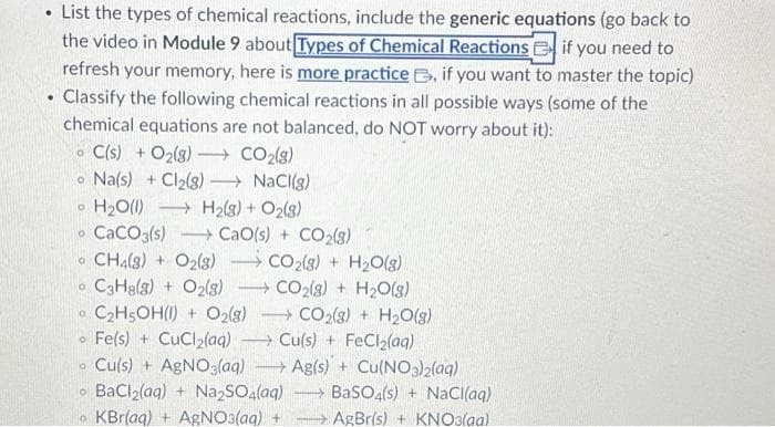 List the types of chemical reactions, include the generic equations (go back to
the video in Module 9 about Types of Chemical Reactions if you need to
refresh your memory, here is more practice, if you want to master the topic)
. Classify the following chemical reactions in all possible ways (some of the
chemical equations are not balanced, do NOT worry about it):
C(s) + O₂(g) →→→ CO₂(g)
Na(s) + Cl₂(g) →→→ NaCl(g)
O H₂O(1) →H₂(g) + O2(8)
CaCO3(s)
CaO(s) + COz(3)
CH4(8) + O₂(8) CO₂(g) + H₂O(g)
O C3H8(g) + O2(8)
CO2(g) + H₂O(g)
O
O
O
O C₂H5OH() + O2(8)
Fe(s) + CuCl₂(aq)
Cu(s) + AgNO3(aq)
BaClz(aq) + Na,SO4(aq)
O KBr(aq) +AgNO3(aq)
O
-
O
-
CO2(8)+ H₂O(g)
Cu(s) + FeCl₂(aq)
Ag(s) + Cu(NO3)2(aq)
→BaSO4(s)+ NaCl(aq)
AgBr(s) + KNO3(aa)