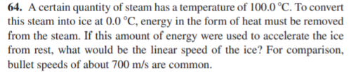 64. A certain quantity of steam has a temperature of 100.0 °C. To convert
this steam into ice at 0.0 °C, energy in the form of heat must be removed
from the steam. If this amount of energy were used to accelerate the ice
from rest, what would be the linear speed of the ice? For comparison,
bullet speeds of about 700 m/s are common.
