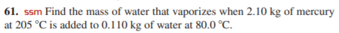 61. ssm Find the mass of water that vaporizes when 2.10 kg of mercury
at 205 °C is added to 0.110 kg of water at 80.0 °C.
