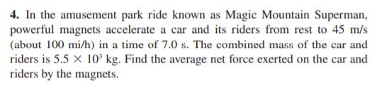 4. In the amusement park ride known as Magic Mountain Superman,
powerful magnets accelerate a car and its riders from rest to 45 m/s
(about 100 mi/h) in a time of 7.0 s. The combined mass of the car and
riders is 5.5 x 10³ kg. Find the average net force exerted on the car and
riders by the magnets.
