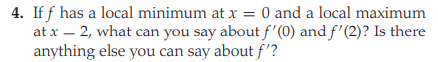 4. If f has a local minimum at x = 0 and a local maximum
at x – 2, what can you say about f'(0) and f'(2)? Is there
anything else you can say about f'?
