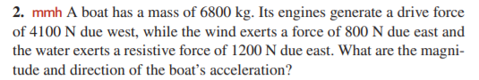 2. mmh A boat has a mass of 6800 kg. Its engines generate a drive force
of 4100 N due west, while the wind exerts a force of 800 N due east and
the water exerts a resistive force of 1200 N due east. What are the magni-
tude and direction of the boat's acceleration?
