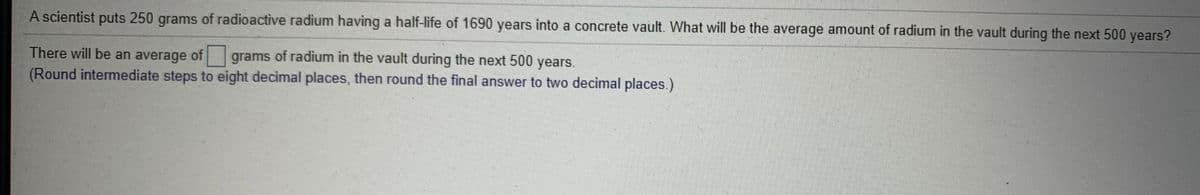 A scientist puts 250 grams of radioactive radium having a half-life of 1690 years into a concrete vault. What will be the average amount of radium in the vault during the next 500 years?
There will be an average of grams of radium in the vault during the next 500 years.
(Round intermediate steps to eight decimal places, then round the final answer to two decimal places.)
