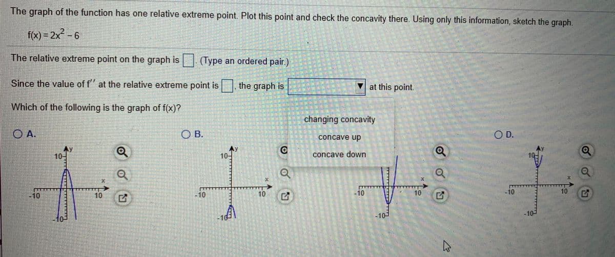 The graph of the function has one relative extreme point. Plot this point and check the concavity there. Using only this information, sketch the graph.
f(x) = 2x² – 6
The relative extreme point on the graph is | (Type an ordered pair)
Since the value of f" at the relative extreme point is , the graph is
▼ at this point.
Which of the following is the graph of f(x)?
changing concavity
A.
B.
OD.
concave up
10
-
10-
concave down
10
10
10
-10
-10
-10
10
-10
-10-
-101
-10-
無職職
