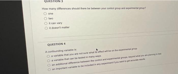 QUESTION 3
How many differences should there be between your control group and experimental group?
one
two
it can vary
it doesn't matter
QUESTION 4
A confounding variable is:
a variable that you are not sure what its effect will be on the experimental group.
a variable that can be tested in many ways.
an additional difference between the control and experimental groups, beyond what you are planning to test
an important variable to be included in any experiment if you want to get accurate results
