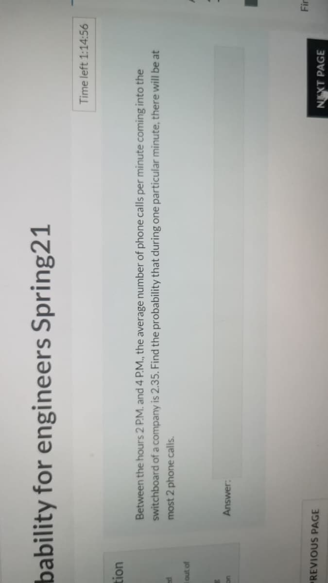bability for engineers Spring21
Time left 1:14:56
Between the hours 2 P.M. and 4 P.M., the average number of phone calls per minute coming into the
switchboard of a company is 2.35. Find the probability that during one particular minute, there will be at
most 2 phone calls.
out of
Answer:
uC
Fir
REVIOUS PAGE
NEXT PAGE
